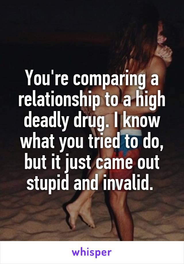 You're comparing a relationship to a high deadly drug. I know what you tried to do, but it just came out stupid and invalid. 