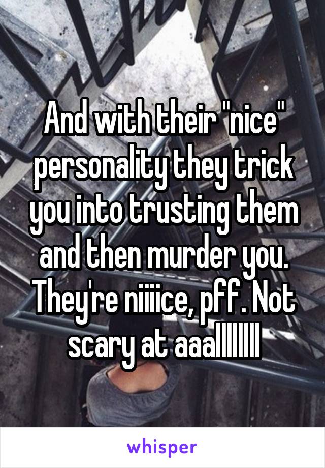 And with their "nice" personality they trick you into trusting them and then murder you. They're niiiice, pff. Not scary at aaallllllll