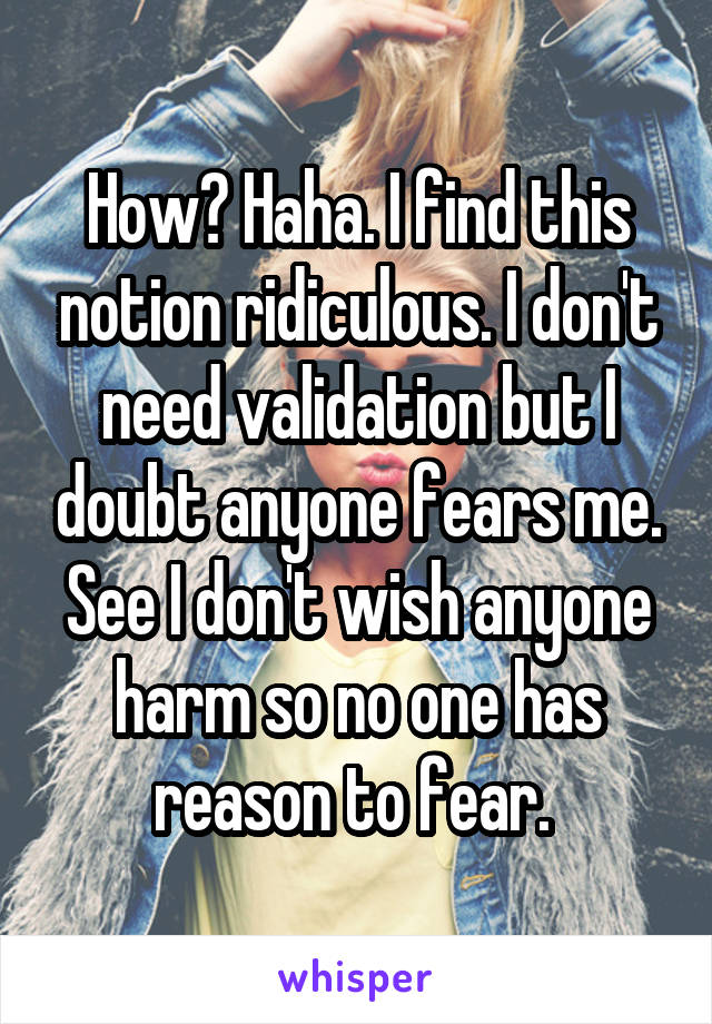 How? Haha. I find this notion ridiculous. I don't need validation but I doubt anyone fears me. See I don't wish anyone harm so no one has reason to fear. 