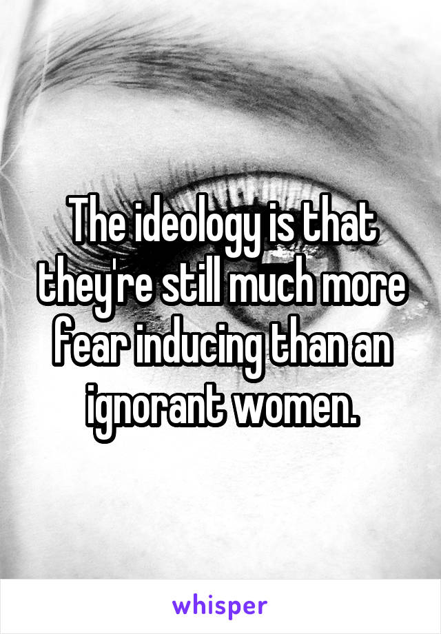 The ideology is that they're still much more fear inducing than an ignorant women.