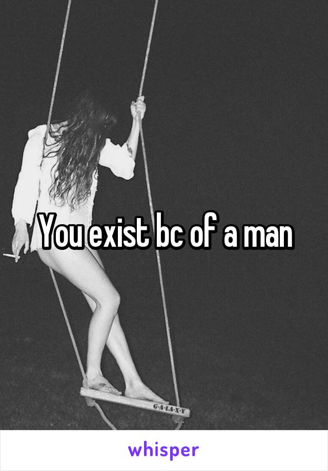 You exist bc of a man