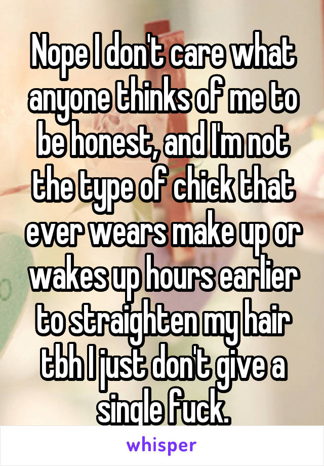 Nope I don't care what anyone thinks of me to be honest, and I'm not the type of chick that ever wears make up or wakes up hours earlier to straighten my hair tbh I just don't give a single fuck.