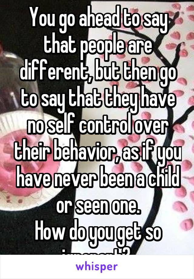 You go ahead to say that people are different, but then go to say that they have no self control over their behavior, as if you have never been a child or seen one.
How do you get so ignorant? 