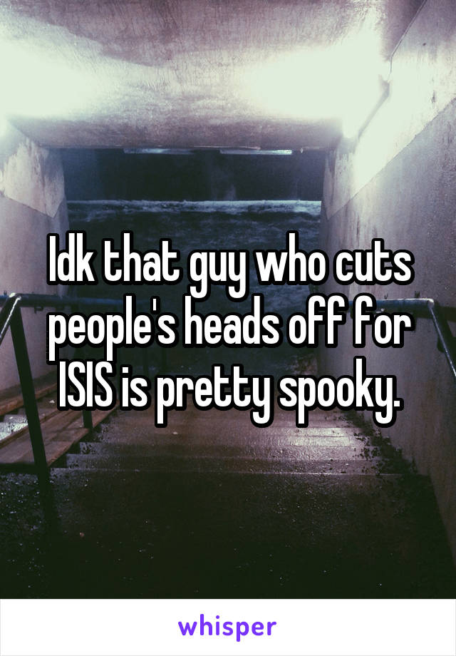 Idk that guy who cuts people's heads off for ISIS is pretty spooky.