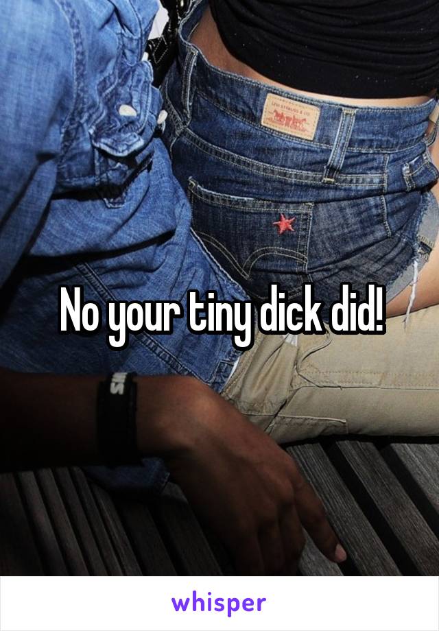 No your tiny dick did!