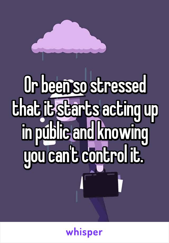 Or been so stressed that it starts acting up in public and knowing you can't control it. 
