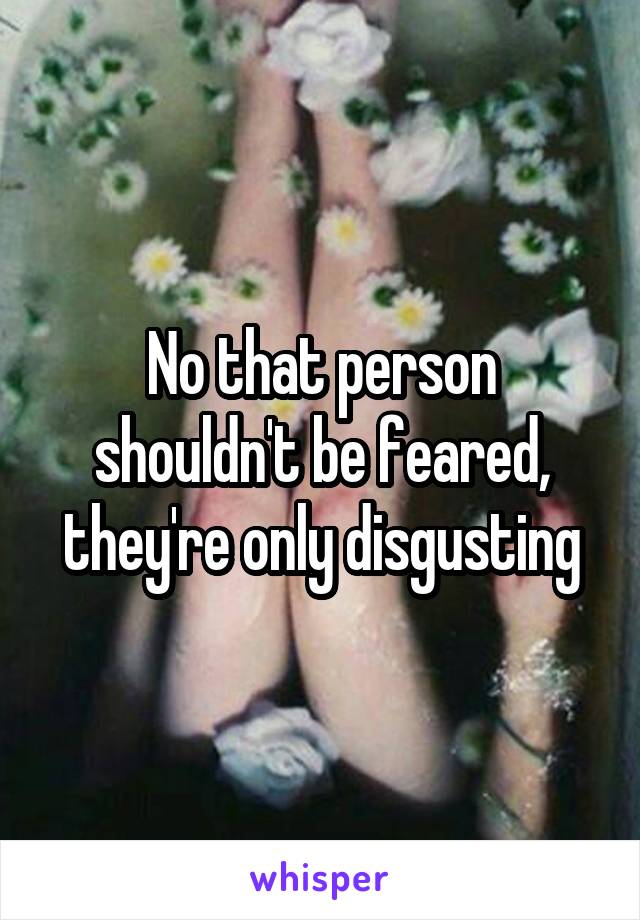 No that person shouldn't be feared, they're only disgusting