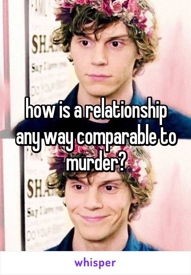 how is a relationship any way comparable to murder?