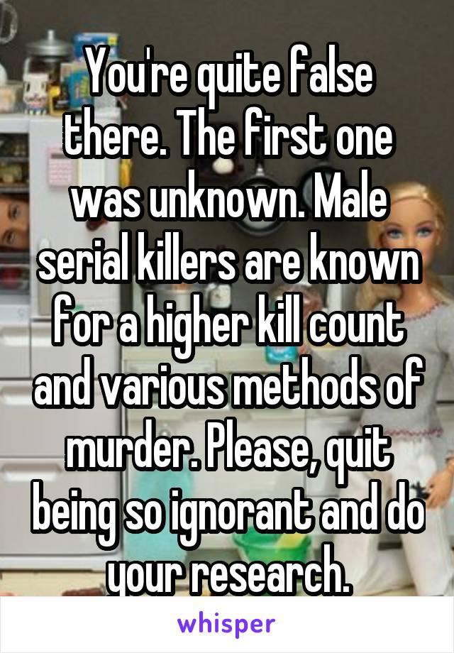 You're quite false there. The first one was unknown. Male serial killers are known for a higher kill count and various methods of murder. Please, quit being so ignorant and do your research.