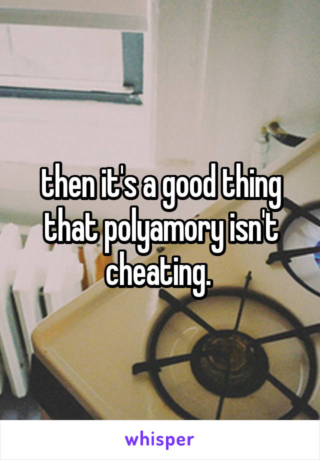 then it's a good thing that polyamory isn't cheating. 