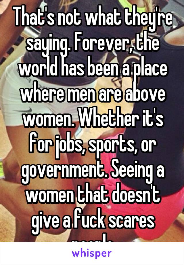 That's not what they're saying. Forever, the world has been a place where men are above women. Whether it's for jobs, sports, or government. Seeing a women that doesn't give a fuck scares people