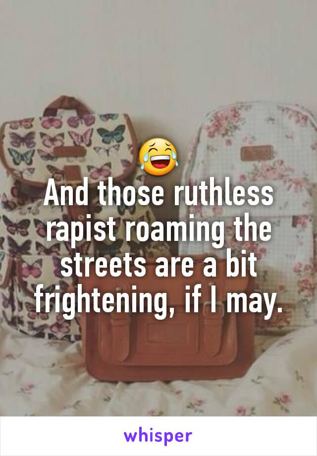 😂
And those ruthless rapist roaming the streets are a bit frightening, if I may.