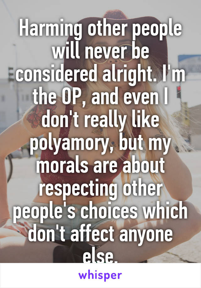 Harming other people will never be considered alright. I'm the OP, and even I don't really like polyamory, but my morals are about respecting other people's choices which don't affect anyone else.