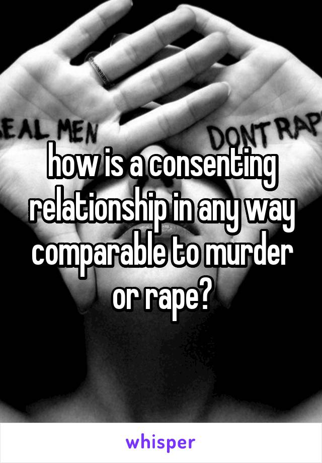 how is a consenting relationship in any way comparable to murder or rape?