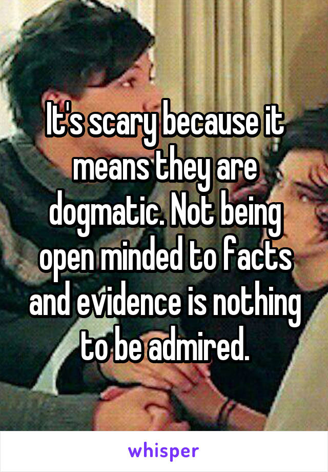 It's scary because it means they are dogmatic. Not being open minded to facts and evidence is nothing to be admired.