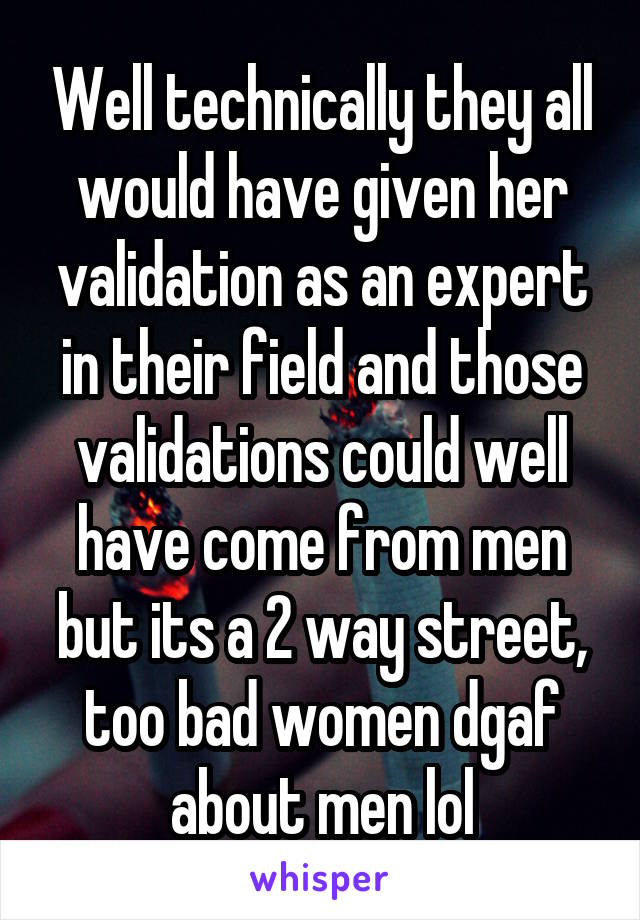 Well technically they all would have given her validation as an expert in their field and those validations could well have come from men but its a 2 way street, too bad women dgaf about men lol