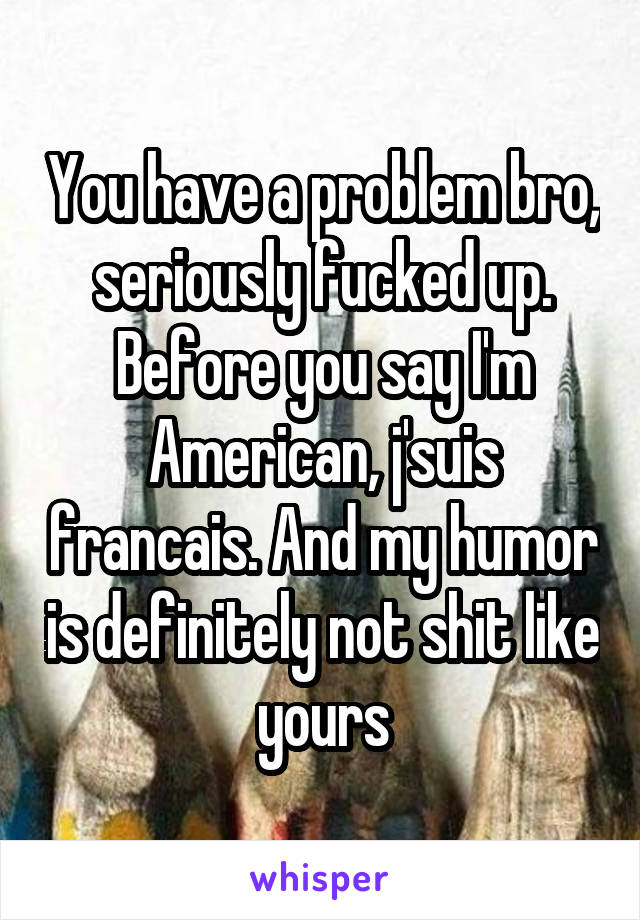 You have a problem bro, seriously fucked up. Before you say I'm American, j'suis francais. And my humor is definitely not shit like yours