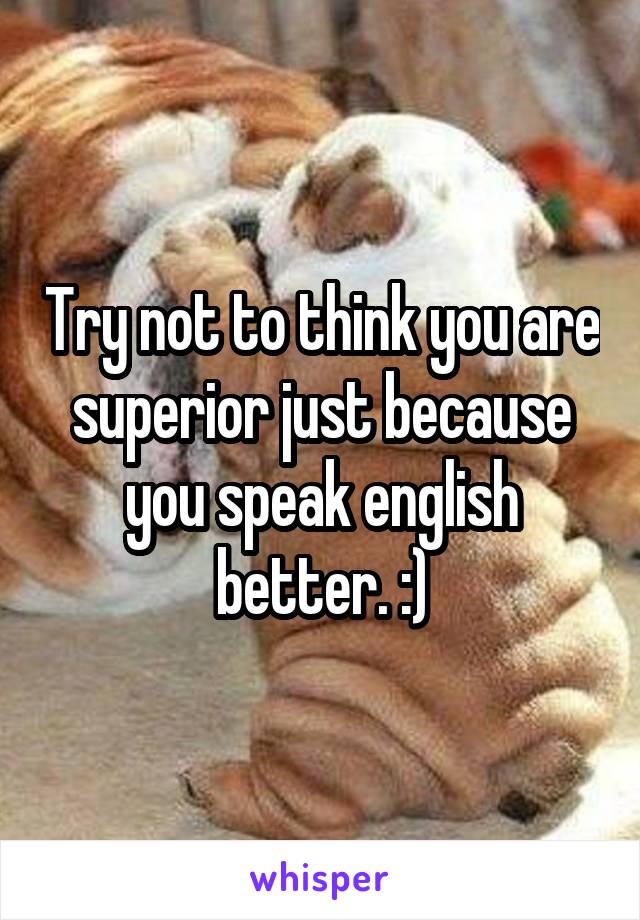 Try not to think you are superior just because you speak english better. :)