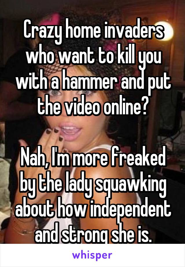 Crazy home invaders who want to kill you with a hammer and put the video online?

Nah, I'm more freaked by the lady squawking about how independent and strong she is.