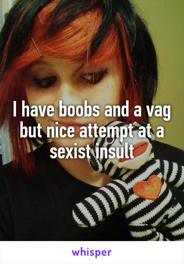 I have boobs and a vag but nice attempt at a sexist insult