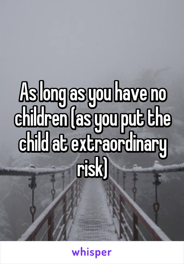 As long as you have no children (as you put the child at extraordinary risk)