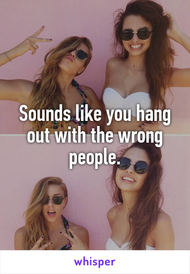 Sounds like you hang out with the wrong people.