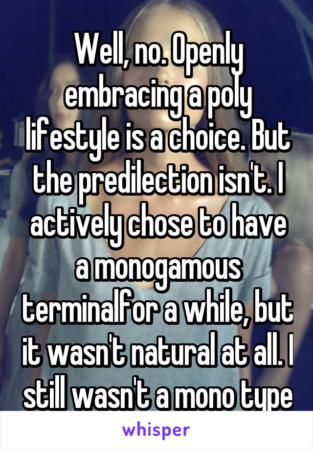 Well, no. Openly embracing a poly lifestyle is a choice. But the predilection isn't. I actively chose to have a monogamous terminalfor a while, but it wasn't natural at all. I still wasn't a mono type