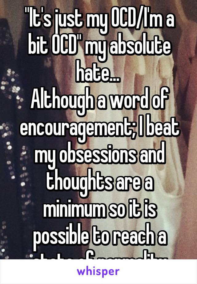 "It's just my OCD/I'm a bit OCD" my absolute hate... 
Although a word of encouragement; I beat my obsessions and thoughts are a minimum so it is possible to reach a state of normality