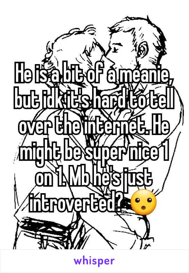 He is a bit of a meanie, but idk it's hard to tell over the internet. He might be super nice 1 on 1. Mb he's just introverted? 😮