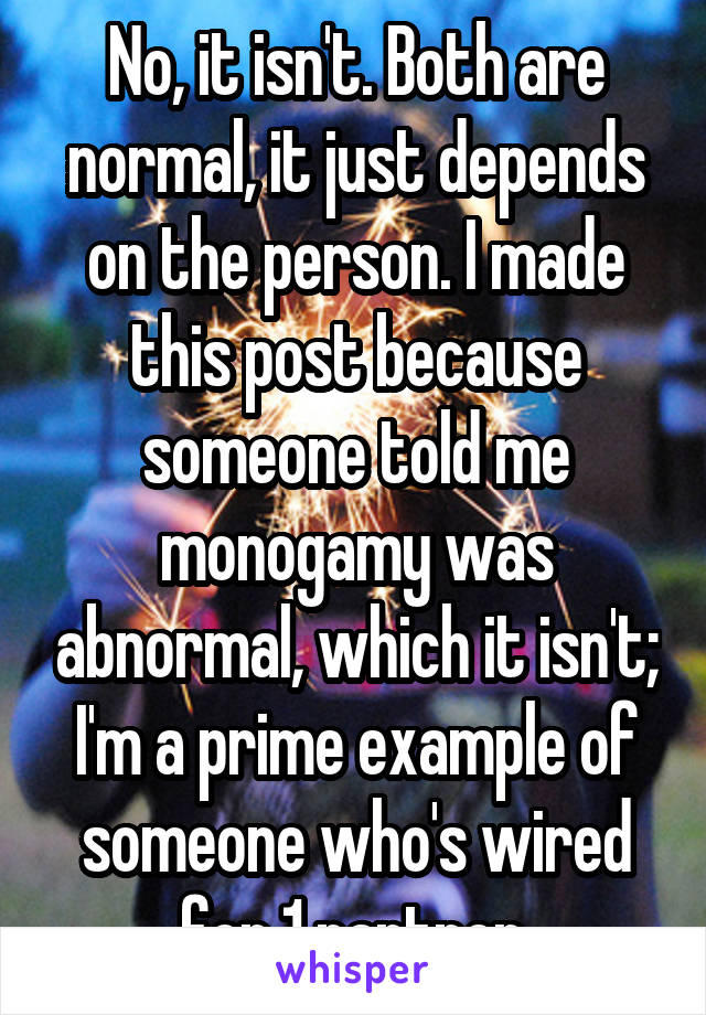 No, it isn't. Both are normal, it just depends on the person. I made this post because someone told me monogamy was abnormal, which it isn't; I'm a prime example of someone who's wired for 1 partner.