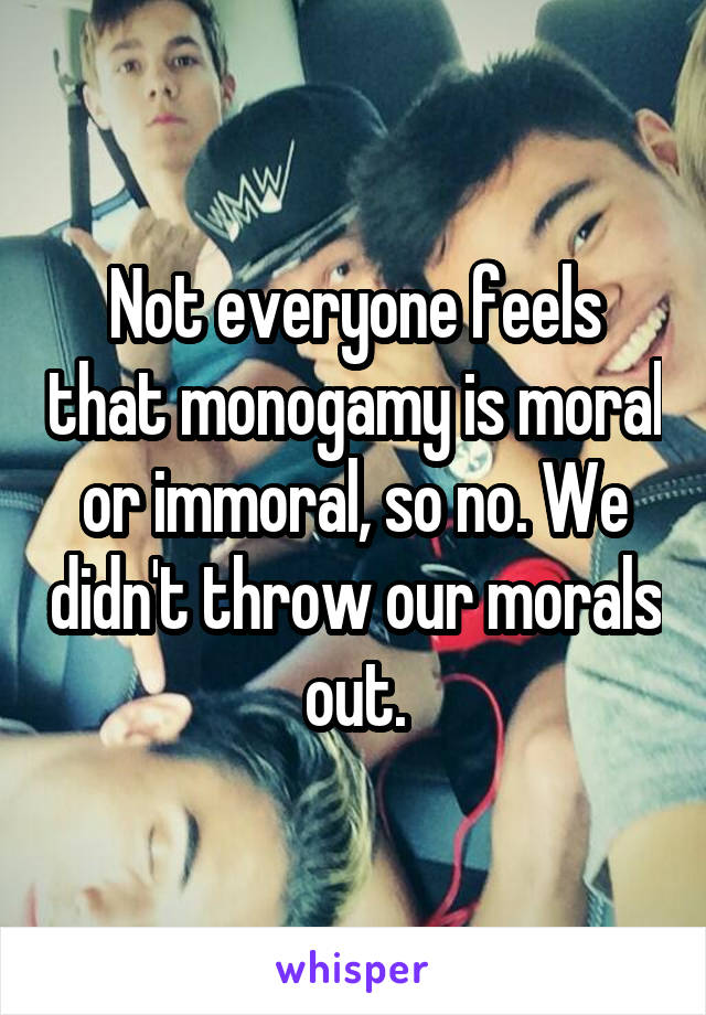 Not everyone feels that monogamy is moral or immoral, so no. We didn't throw our morals out.