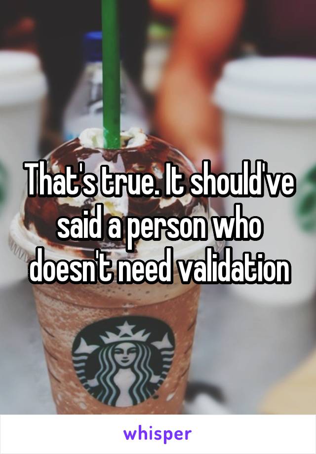 That's true. It should've said a person who doesn't need validation