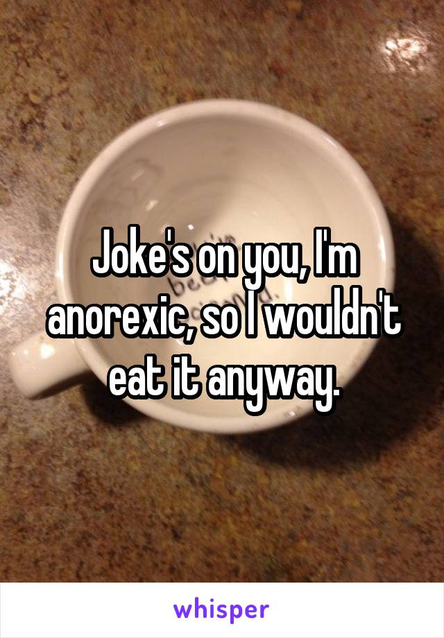 Joke's on you, I'm anorexic, so I wouldn't eat it anyway.