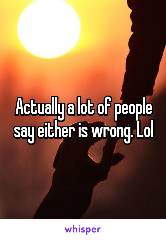 Actually a lot of people say either is wrong. Lol