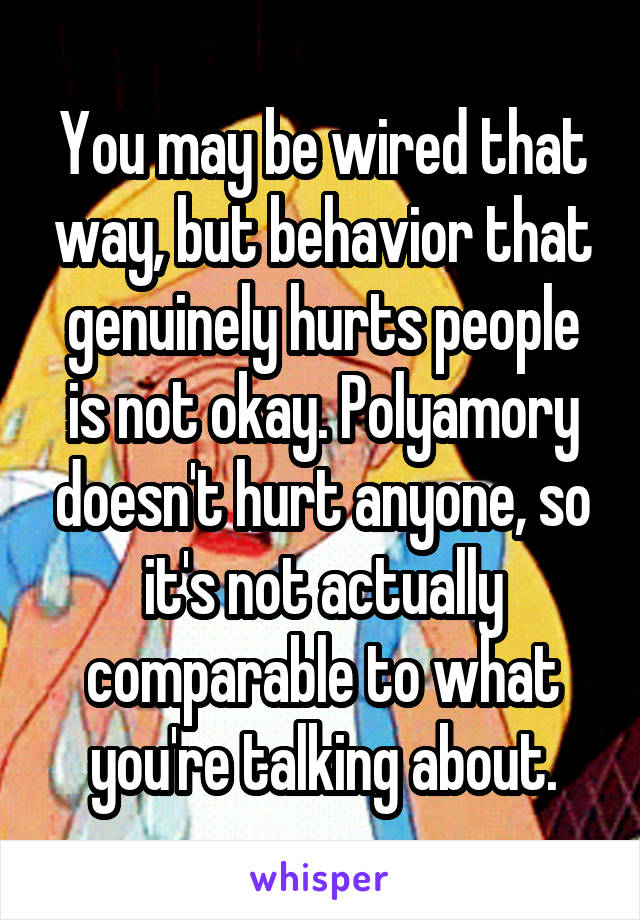 You may be wired that way, but behavior that genuinely hurts people is not okay. Polyamory doesn't hurt anyone, so it's not actually comparable to what you're talking about.