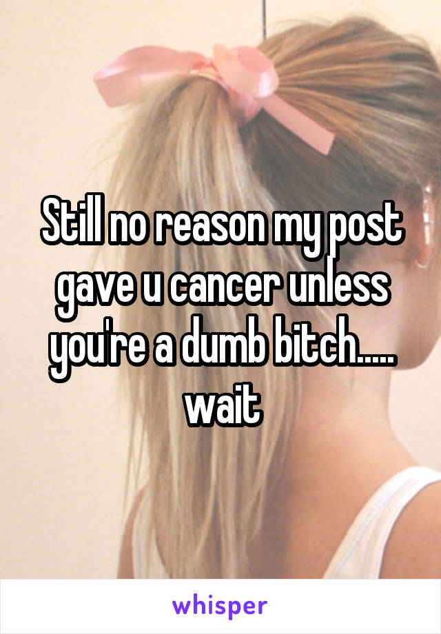 Still no reason my post gave u cancer unless you're a dumb bitch..... wait