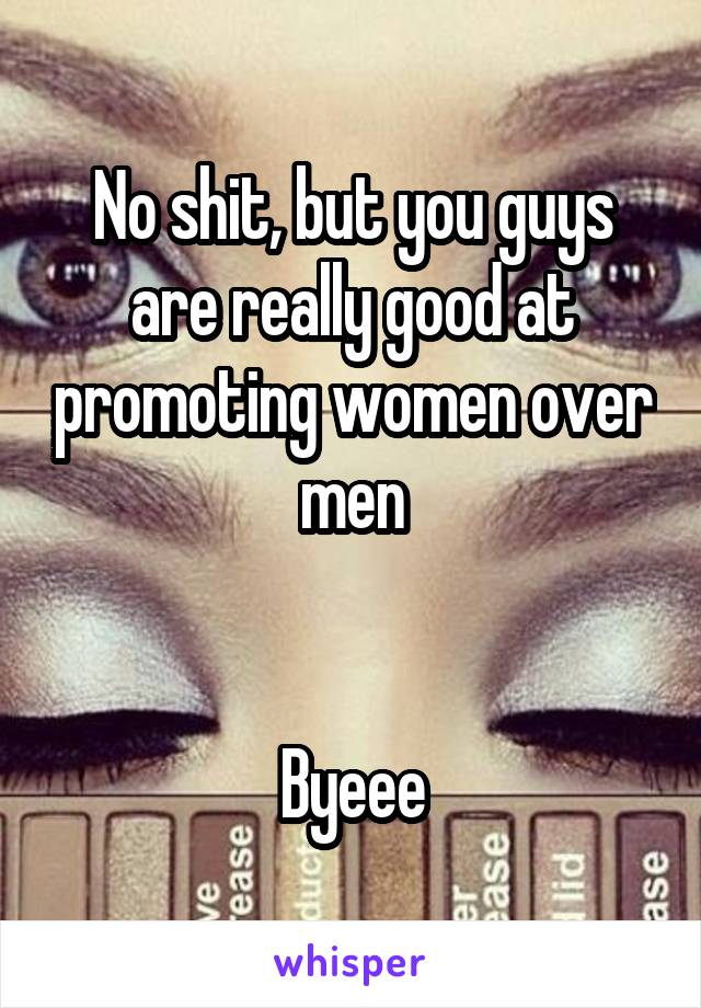 No shit, but you guys are really good at promoting women over men


Byeee