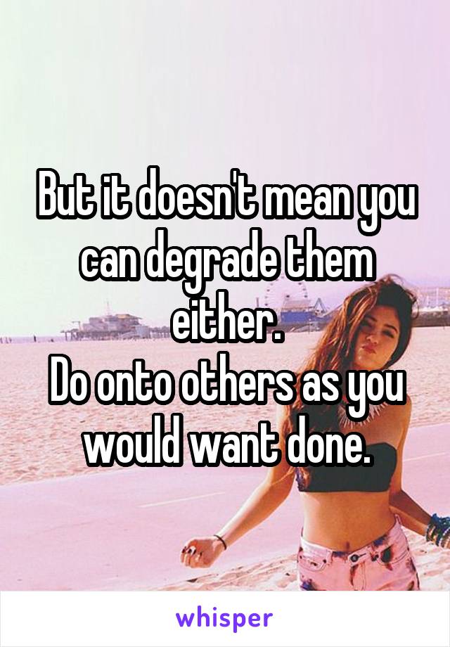 But it doesn't mean you can degrade them either.
Do onto others as you would want done.