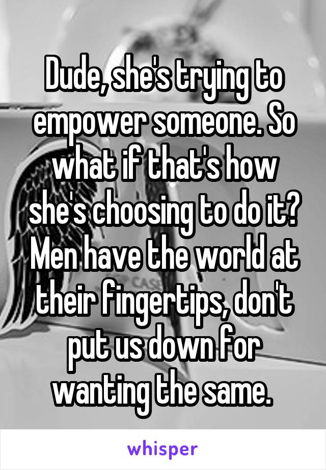 Dude, she's trying to empower someone. So what if that's how she's choosing to do it? Men have the world at their fingertips, don't put us down for wanting the same. 