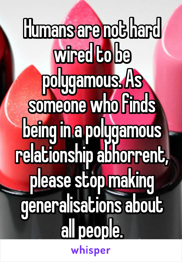 Humans are not hard wired to be polygamous. As someone who finds being in a polygamous relationship abhorrent, please stop making generalisations about all people.