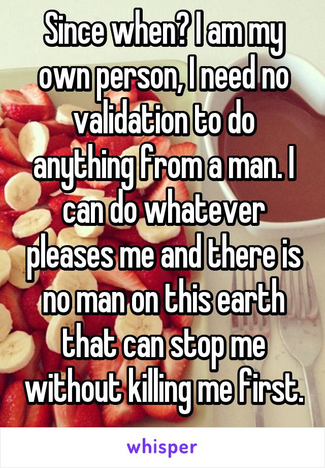 Since when? I am my own person, I need no validation to do anything from a man. I can do whatever pleases me and there is no man on this earth that can stop me without killing me first. 