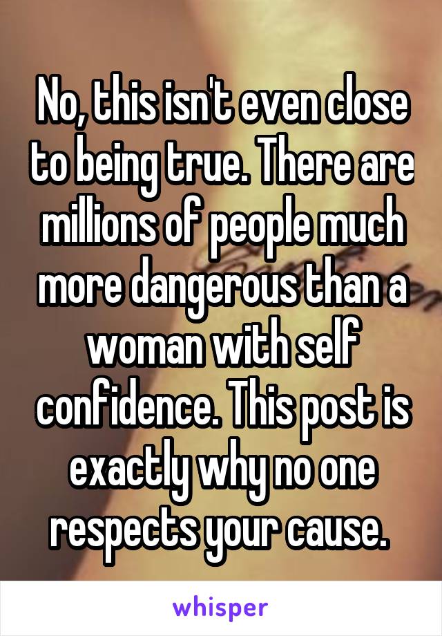 No, this isn't even close to being true. There are millions of people much more dangerous than a woman with self confidence. This post is exactly why no one respects your cause. 