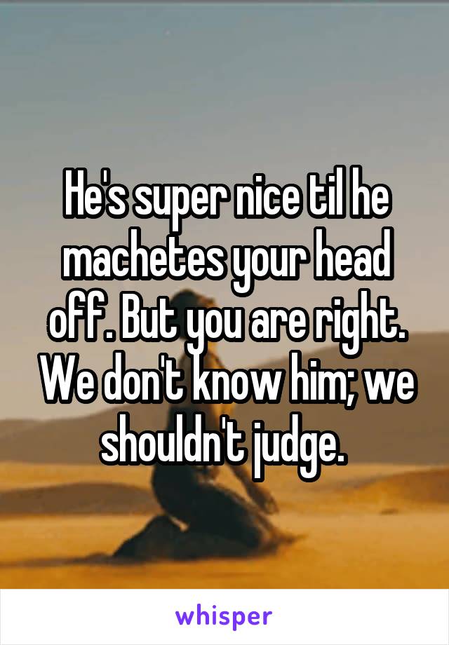 He's super nice til he machetes your head off. But you are right. We don't know him; we shouldn't judge. 