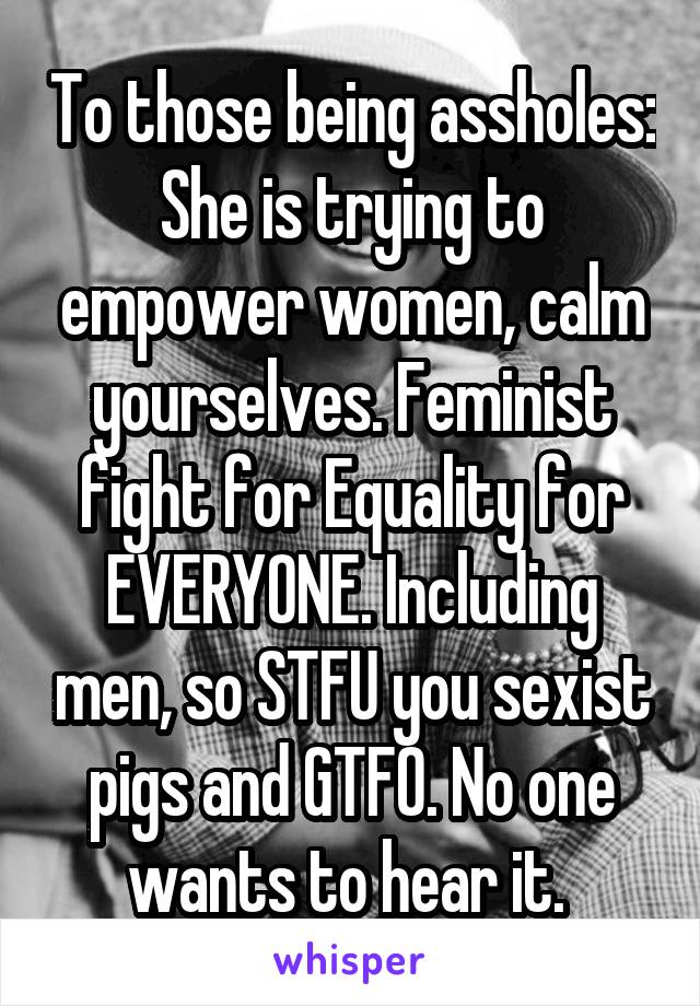 To those being assholes:
She is trying to empower women, calm yourselves. Feminist fight for Equality for EVERYONE. Including men, so STFU you sexist pigs and GTFO. No one wants to hear it. 