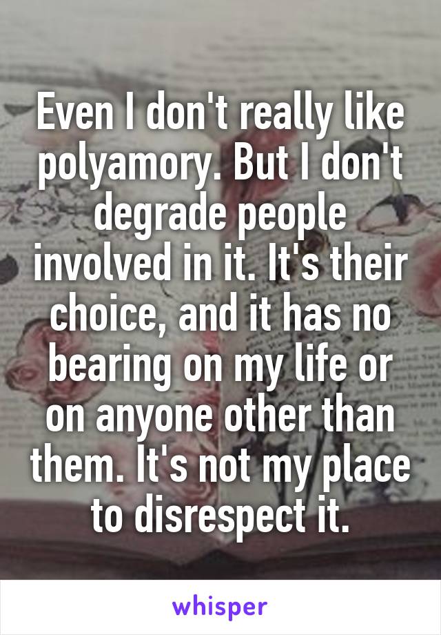 Even I don't really like polyamory. But I don't degrade people involved in it. It's their choice, and it has no bearing on my life or on anyone other than them. It's not my place to disrespect it.