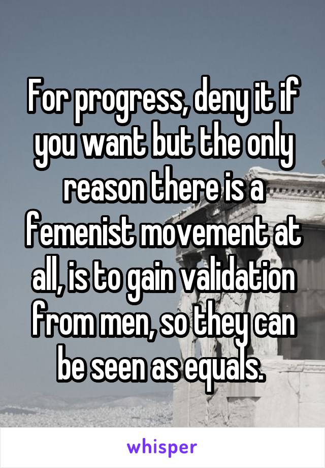 For progress, deny it if you want but the only reason there is a femenist movement at all, is to gain validation from men, so they can be seen as equals. 