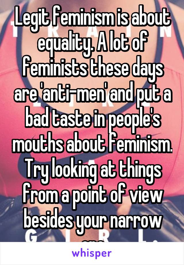 Legit feminism is about equality. A lot of feminists these days are 'anti-men' and put a bad taste in people's mouths about feminism. Try looking at things from a point of view besides your narrow one