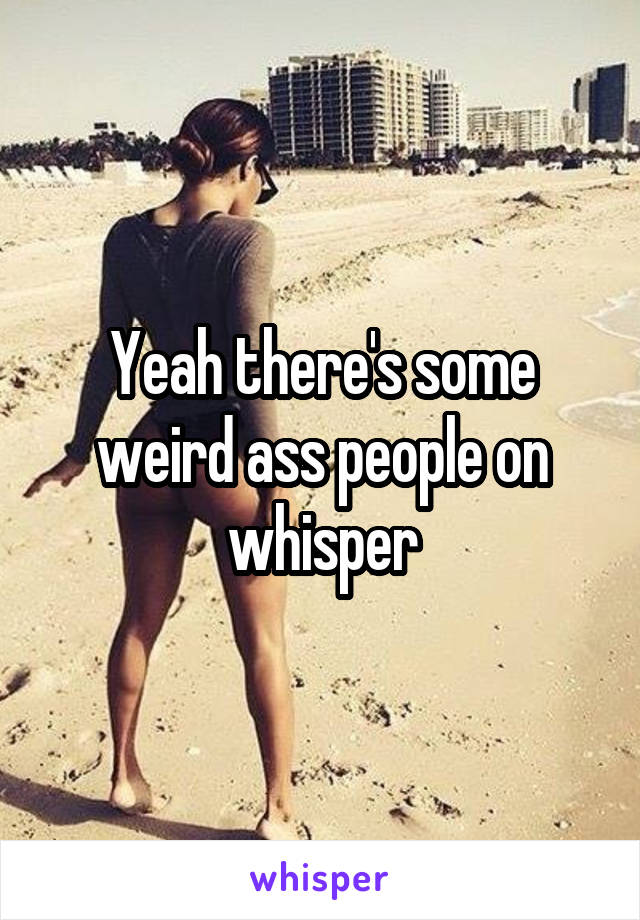 Yeah there's some weird ass people on whisper