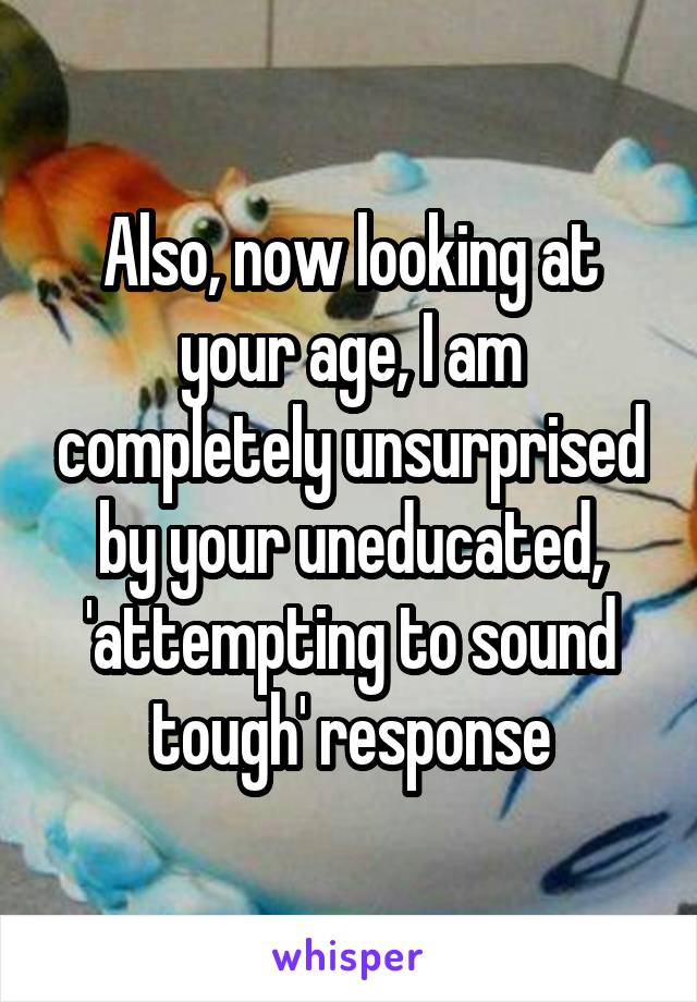 Also, now looking at your age, I am completely unsurprised by your uneducated, 'attempting to sound tough' response