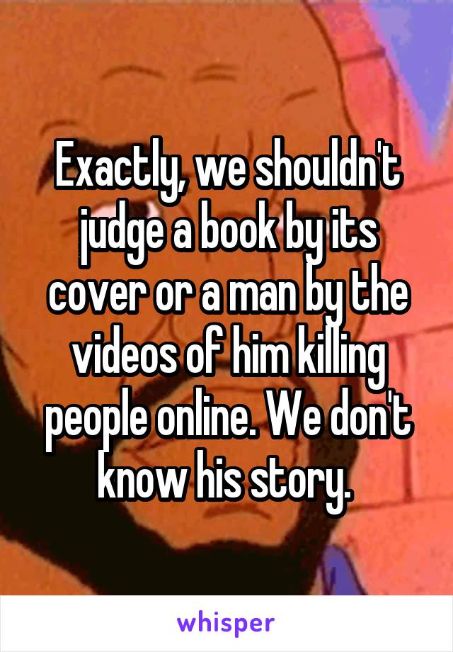 Exactly, we shouldn't judge a book by its cover or a man by the videos of him killing people online. We don't know his story. 